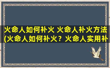 火命人如何补火 火命人补火方法(火命人如何补火？火命人实用补火方法大*！)